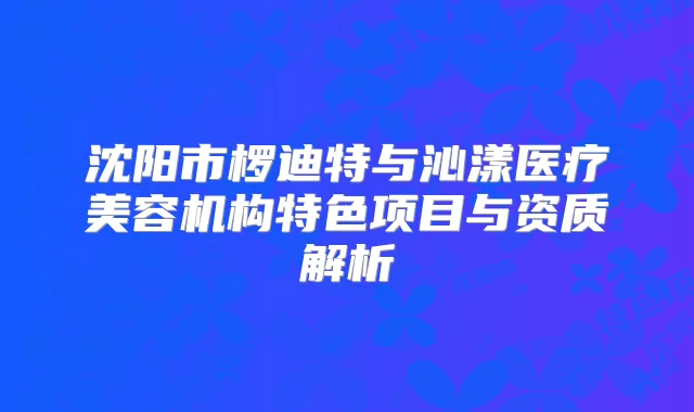 沈阳市椤迪特与沁漾医疗美容机构特色项目与资质解析