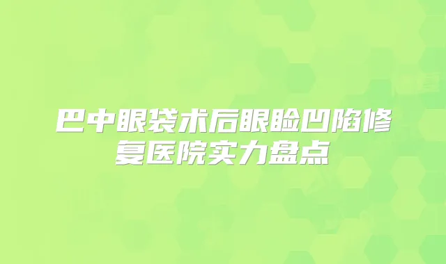 巴中眼袋术后眼睑凹陷修复医院实力盘点