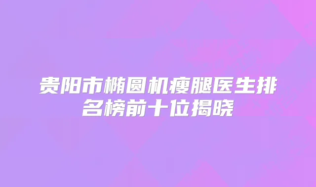 贵阳市椭圆机瘦腿医生排名榜前十位揭晓