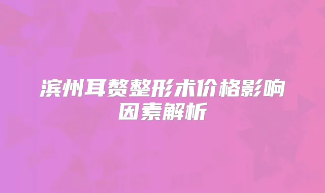 滨州耳赘整形术价格影响因素解析