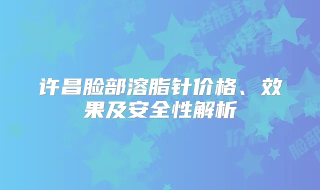 许昌脸部溶脂针价格、效果及安全性解析