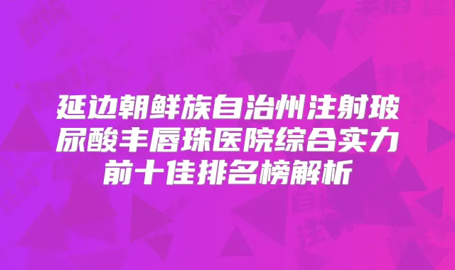 延边朝鲜族自治州注射玻尿酸丰唇珠医院综合实力前十佳排名榜解析