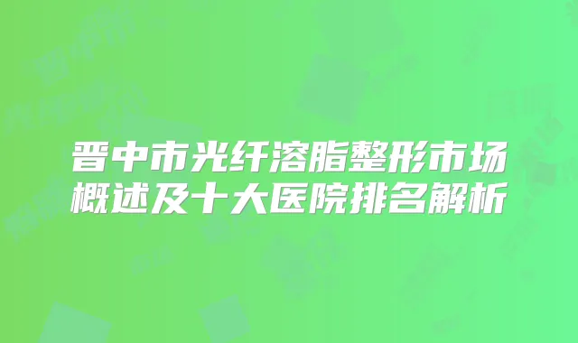 晋中市光纤溶脂整形市场概述及十大医院排名解析