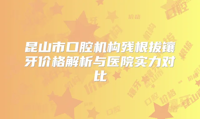 昆山市口腔机构残根拔镶牙价格解析与医院实力对比