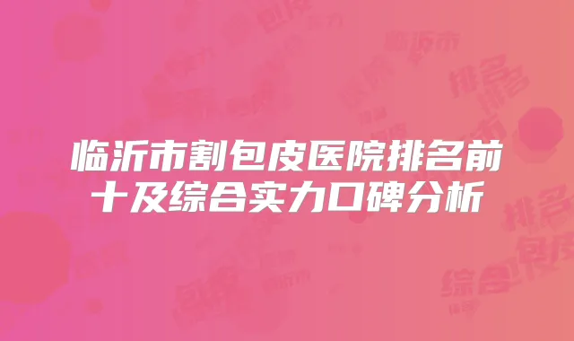 临沂市割包皮医院排名前十及综合实力口碑分析