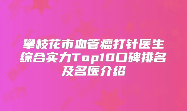 攀枝花市血管瘤打针医生综合实力Top10口碑排名及名医介绍