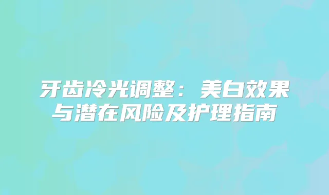牙齿冷光调整:美白效果与潜在风险及护理指南