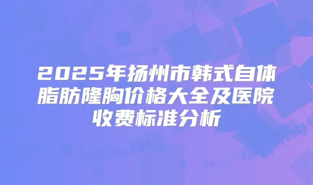 2025年扬州市韩式自体脂肪隆胸价格大全及医院收费标准分析