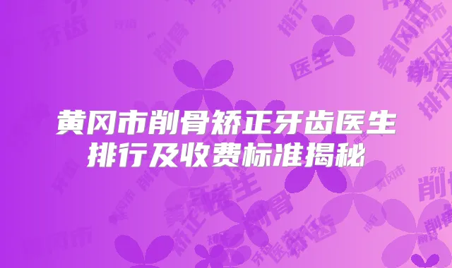 黄冈市削骨矫正牙齿医生排行及收费标准揭秘