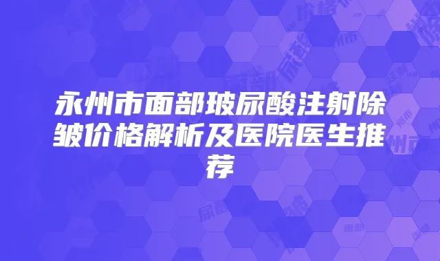 永州市面部玻尿酸注射除皱价格解析及医院医生推荐