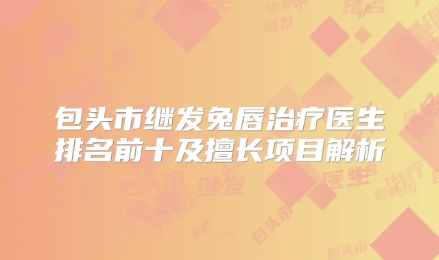包头市继发兔唇医生排名前十及擅长项目解析