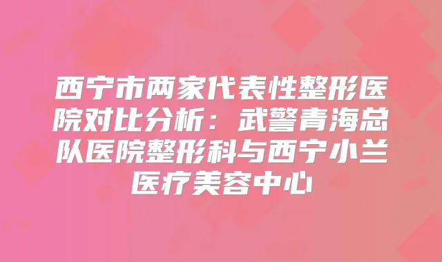 西宁市两家代表性整形医院对比分析:武警青海总队医院整形科与西宁小兰医疗美容中心