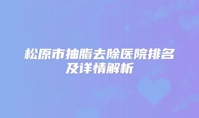 松原市抽脂去除医院排名及详情解析