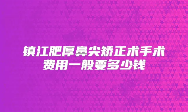 镇江肥厚鼻尖矫正术手术费用一般要多少钱