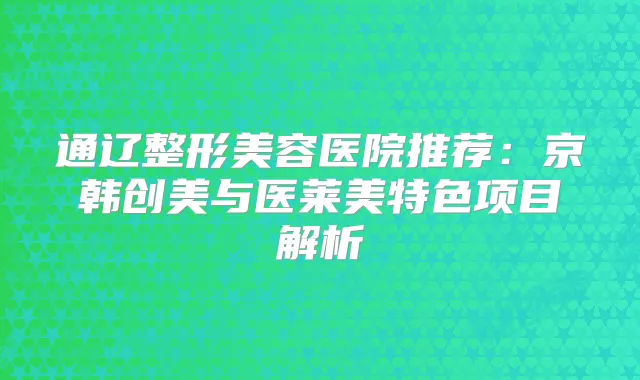 通辽整形美容医院推荐：京韩创美与医莱美特色项目解析