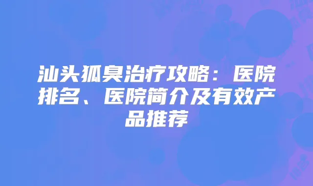 汕头狐臭攻略：医院排名、医院简介及有效产品推荐
