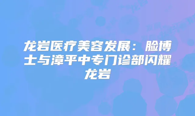 龙岩医疗美容发展：脸博士与漳平中专门诊部闪耀龙岩