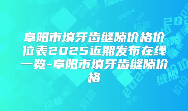 阜阳市填牙齿缝隙价格价位表2025近期发布在线一览-阜阳市填牙齿缝隙价格
