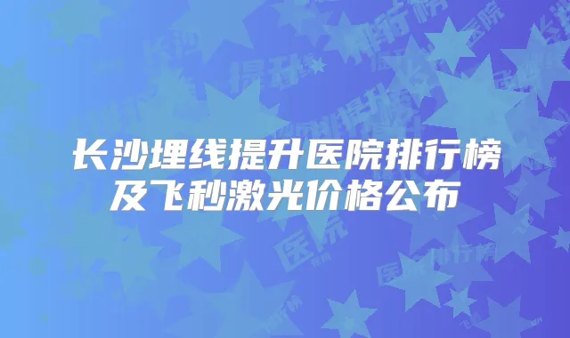 长沙埋线提升医院排行榜及飞秒激光价格公布