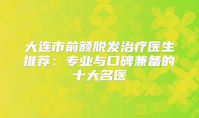大连市前额脱发医生推荐：专业与口碑兼备的十大名医
