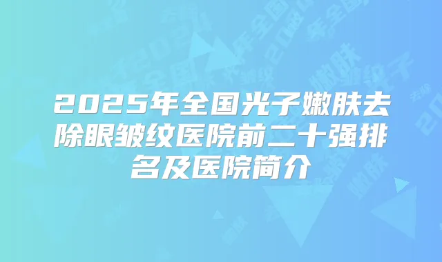 2025年全国光子嫩肤去除眼皱纹医院前二十强排名及医院简介