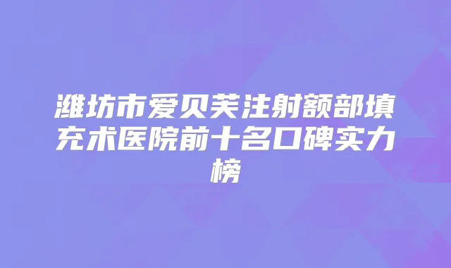 潍坊市爱贝芙注射额部填充术医院前十名口碑实力榜