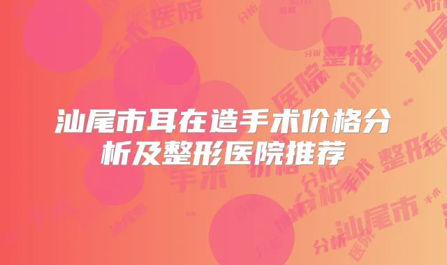 汕尾市耳在造手术价格分析及整形医院推荐