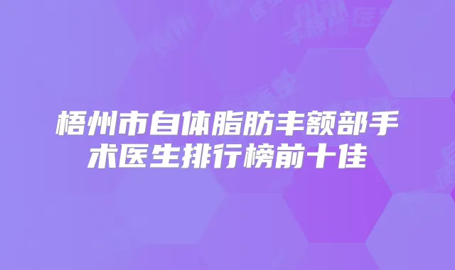 梧州市自体脂肪丰额部手术医生排行榜前十佳