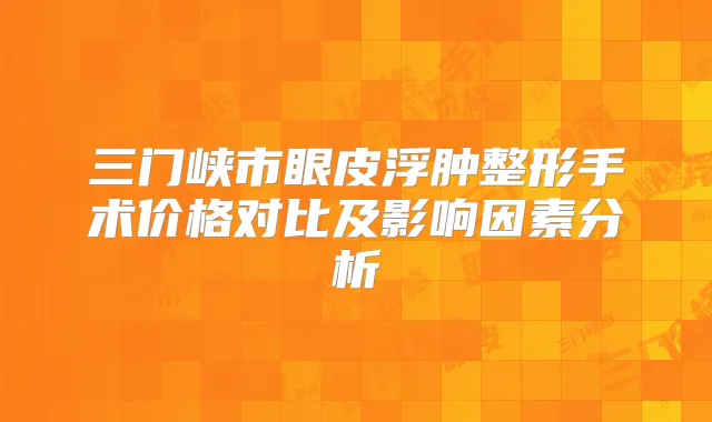 三门峡市眼皮浮肿整形手术价格对比及影响因素分析