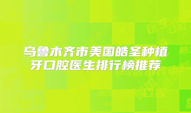 乌鲁木齐市美国皓圣种植牙口腔医生排行榜推荐