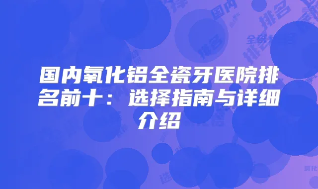 国内氧化铝全瓷牙医院排名前十：选择指南与详细介绍