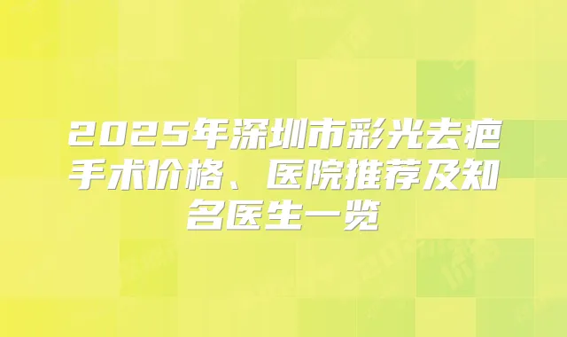 2025年深圳市彩光去疤手术价格、医院推荐及知名医生一览