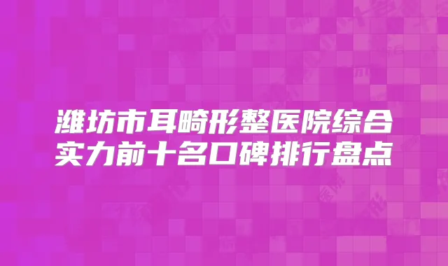 潍坊市耳畸形整医院综合实力前十名口碑排行盘点