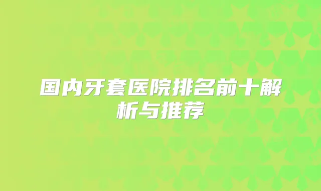 国内牙套医院排名前十解析与推荐