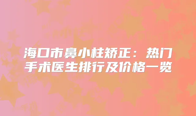 海口市鼻小柱矫正:热门手术医生排行及价格一览