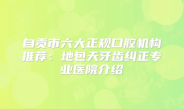自贡市六大正规口腔机构推荐:地包天牙齿纠正专业医院介绍