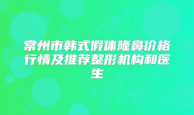 常州市韩式假体隆鼻价格行情及推荐整形机构和医生