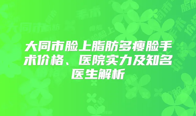 大同市脸上脂肪多瘦脸手术价格、医院实力及知名医生解析