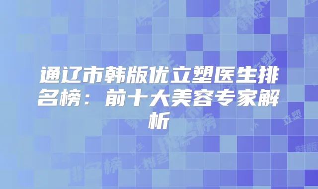 通辽市韩版优立塑医生排名榜：前十大美容专家解析
