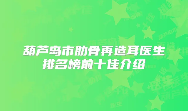 葫芦岛市肋骨再造耳医生排名榜前十佳介绍