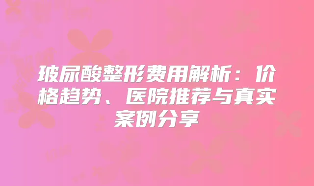 玻尿酸整形费用解析：价格趋势、医院推荐与真实案例分享