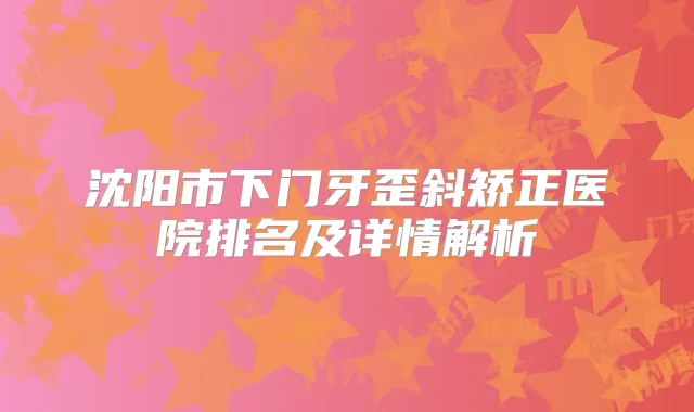 沈阳市下门牙歪斜矫正医院排名及详情解析