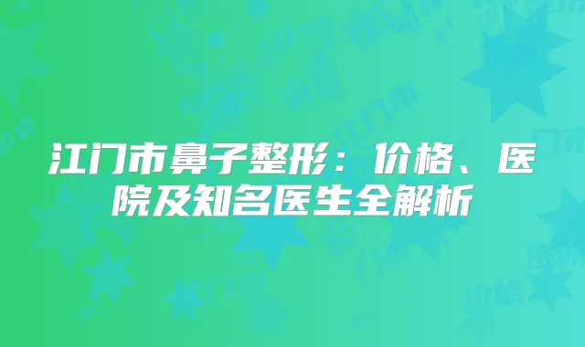江门市鼻子整形:价格、医院及知名医生全解析