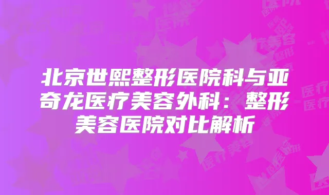 北京世熙整形医院科与亚奇龙医疗美容外科:整形美容医院对比解析