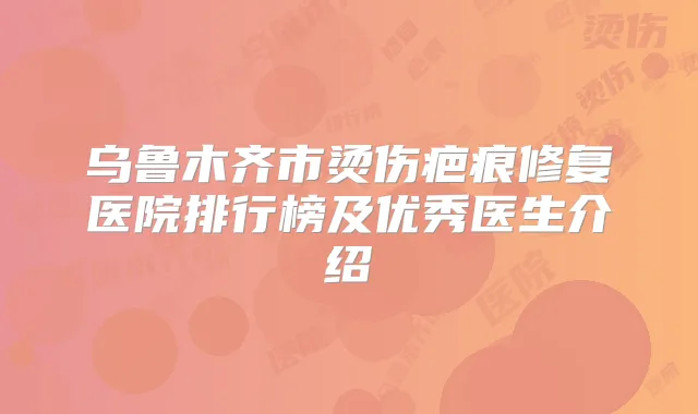 乌鲁木齐市烫伤疤痕修复医院排行榜及优秀医生介绍