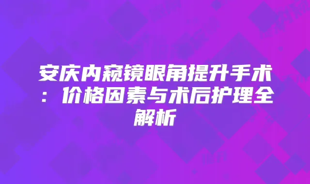 安庆内窥镜眼角提升手术：价格因素与术后护理全解析