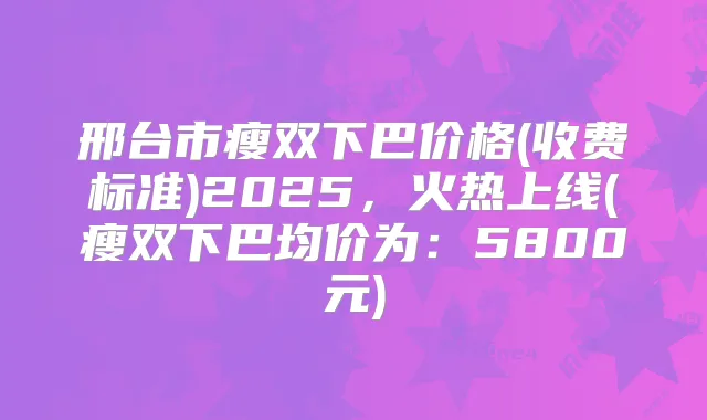 邢台市瘦双下巴价格(收费标准)2025，火热上线(瘦双下巴均价为：5800元)