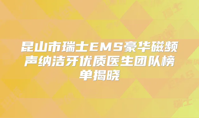 昆山市瑞士EMS豪华磁频声纳洁牙优质医生团队榜单揭晓