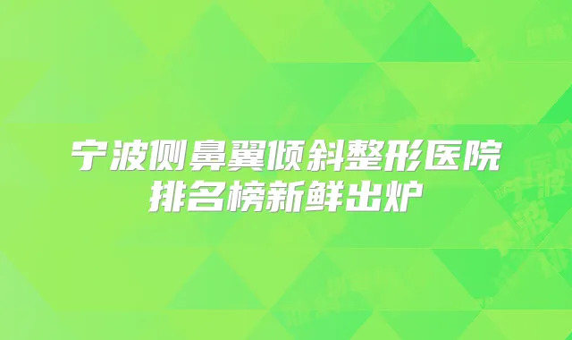 宁波侧鼻翼倾斜整形医院排名榜新鲜出炉