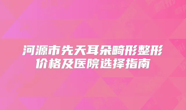 河源市先天耳朵畸形整形价格及医院选择指南